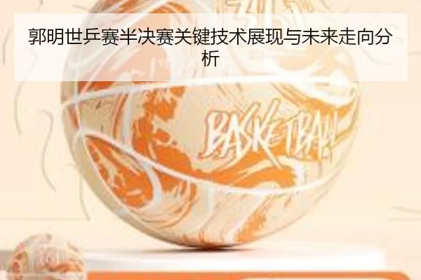 郭明世乒赛半决赛关键技术展现与未来走向分析