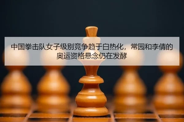 中国拳击队女子级别竞争趋于白热化，常园和李倩的奥运资格悬念仍在发酵